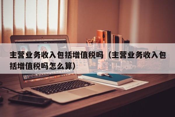 主营业务收入包括增值税吗（主营业务收入包括增值税吗怎么算）