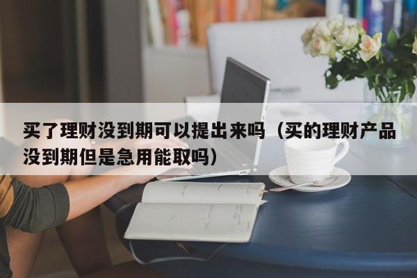 买了理财没到期可以提出来吗（买的理财产品没到期但是急用能取吗）