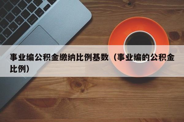 事业编公积金缴纳比例基数（事业编的公积金比例）