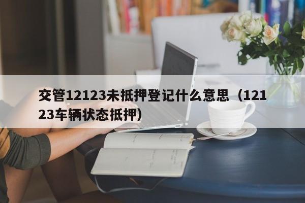 交管12123未抵押登记什么意思（12123车辆状态抵押）