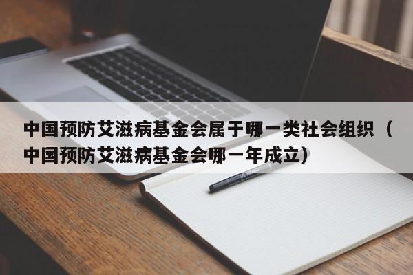 中国预防艾滋病基金会属于哪一类社会组织（中国预防艾滋病基金会哪一年成立）