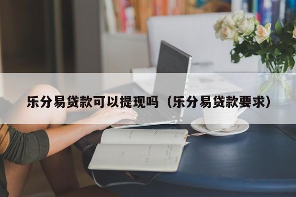 乐分易贷款可以提现吗（乐分易贷款要求）