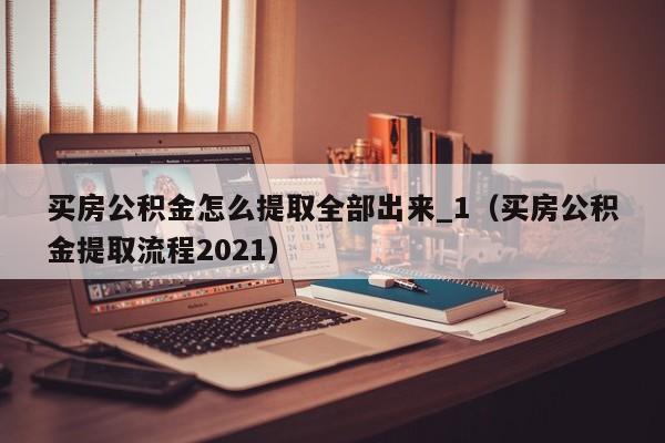 买房公积金怎么提取全部出来_1（买房公积金提取流程2021）