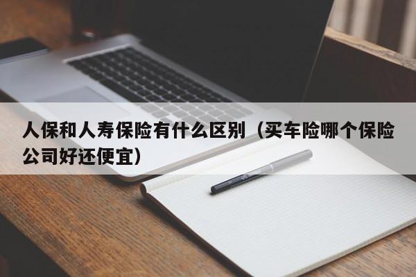 人保和人寿保险有什么区别（买车险哪个保险公司好还便宜）