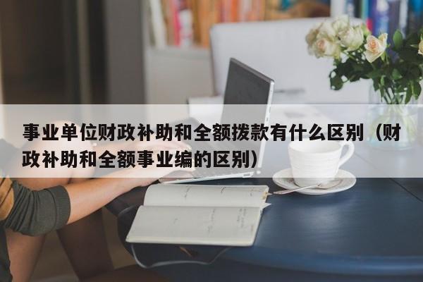 事业单位财政补助和全额拨款有什么区别（财政补助和全额事业编的区别）